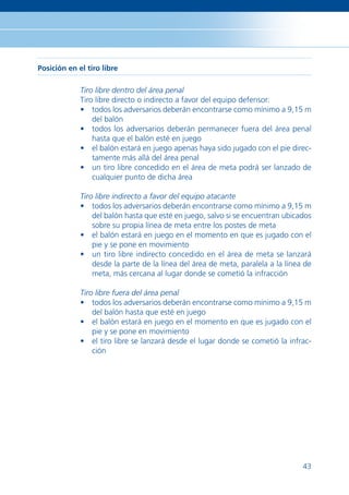 Posición en el tiro libre

             Tiro libre dentro del área penal
             Tiro libre directo o indirecto a favor del equipo defensor:
             • todos los adversarios deberán encontrarse como mínimo a 9,15 m
                 del balón
             • todos los adversarios deberán permanecer fuera del área penal
                 hasta que el balón esté en juego
             • el balón estará en juego apenas haya sido jugado con el pie direc-
                 tamente más allá del área penal
             • un tiro libre concedido en el área de meta podrá ser lanzado de
                 cualquier punto de dicha área

             Tiro libre indirecto a favor del equipo atacante
             • todos los adversarios deberán encontrarse como mínimo a 9,15 m
                 del balón hasta que esté en juego, salvo si se encuentran ubicados
                 sobre su propia línea de meta entre los postes de meta
             • el balón estará en juego en el momento en que es jugado con el
                 pie y se pone en movimiento
             • un tiro libre indirecto concedido en el área de meta se lanzará
                 desde la parte de la línea del área de meta, paralela a la línea de
                 meta, más cercana al lugar donde se cometió la infracción

             Tiro libre fuera del área penal
             • todos los adversarios deberán encontrarse como mínimo a 9,15 m
                 del balón hasta que esté en juego
             • el balón estará en juego en el momento en que es jugado con el
                 pie y se pone en movimiento
             • el tiro libre se lanzará desde el lugar donde se cometió la infrac-
                 ción




                                                                                 43
 