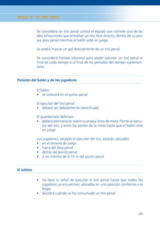 REGLA 14 – EL TIRO PENAL



             Se concederá un tiro penal contra el equipo que comete una de las
             diez infracciones que entrañan un tiro libre directo, dentro de su pro-
             pia área penal mientras el balón esté en juego.

             Se podrá marcar un gol directamente de un tiro penal.

             Se concederá tiempo adicional para poder ejecutar un tiro penal al
             ﬁnal de cada tiempo o al ﬁnal de los períodos del tiempo suplemen-
             tario.


Posición del balón y de los jugadores

             El balón:
             • se colocará en el punto penal

             El ejecutor del tiro penal:
             • deberá ser debidamente identiﬁcado

             El guardameta defensor:
             • deberá permanecer sobre su propia línea de meta, frente al ejecu-
                 tor del tiro, y entre los postes de la meta hasta que el balón esté
                 en juego

             Los jugadores, excepto el ejecutor del tiro, estarán ubicados:
             • en el terreno de juego
             • fuera del área penal
             • detrás del punto penal
             • a un mínimo de 9,15 m del punto penal


El árbitro

             • no dará la señal de ejecutar el tiro penal hasta que todos los
               jugadores se encuentren ubicados en una posición conforme a la
               Regla
             • decidirá cuándo se ha consumado un tiro penal




                                                                                 45
 