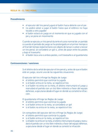 REGLA 14 – EL TIRO PENAL



Procedimiento

           • el ejecutor del tiro penal jugará el balón hacia delante con el pie
           • no podrá volver a jugar el balón hasta que el esférico no haya
             tocado a otro jugador
           • el balón estará en juego en el momento en que es jugado con el
             pie y se pone en movimiento

           Cuando se ejecuta un tiro penal durante el curso normal de un partido
           o cuando el período de juego se ha prolongado en el primer tiempo o
           al ﬁnal del tiempo reglamentario con objeto de lanzar o volver a lanzar
           un tiro penal, se concederá un gol si, antes de pasar entre los postes
           y bajo el travesaño:
           • el balón toca uno o ambos postes, o el travesaño o al guardameta


Contravenciones / sanciones

           Si el árbitro da la señal de ejecutar el tiro penal y, antes de que el balón
           esté en juego, ocurre una de las siguientes situaciones:

           El ejecutor del tiro infringe las Reglas de Juego:
           • el árbitro permitirá que continúe la jugada
           • si el balón entra en la meta, se repetirá el tiro
           • si el balón no entra en la meta, el árbitro interrumpirá el juego y
               reanudará el partido con un tiro libre indirecto a favor del equipo
               defensor, a ejecutarse desde el lugar en donde se cometió la infrac-
               ción.

           El guardameta infringe las Reglas de Juego:
           • el árbitro permitirá que continúe la jugada
           • si el balón entra en la meta, se concederá un gol
           • si el balón no entra en la meta, se repetirá el tiro

           Un compañero del ejecutor del tiro infringe las Reglas de Juego:
           • el árbitro permitirá que continúe la jugada
           • si el balón entra en la meta, se repetirá el tiro
           • si el balón no entra en la meta, el árbitro interrumpirá el juego y reanu-
              dará el partido con un tiro libre indirecto a favor del equipo defensor,
              a ejecutarse desde el lugar en donde se cometió la infracción

46
 