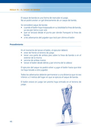 REGLA 15 – EL SAQUE DE BANDA



          El saque de banda es una forma de reanudar el juego.
          No se podrá anotar un gol directamente de un saque de banda.

          Se concederá saque de banda:
          • cuando el balón haya traspasado en su totalidad la línea de banda,
             ya sea por tierra o por aire
          • que se lanzará desde el punto por donde franqueó la línea de
             banda
          • a los adversarios del jugador que tocó por último el balón


Procedimiento

          En el momento de lanzar el balón, el ejecutor deberá:
          • estar de frente al terreno de juego
          • tener una parte de ambos pies sobre la línea de banda o en el
             exterior de la misma
          • servirse de ambas manos
          • lanzar el balón desde detrás y por encima de la cabeza

          El ejecutor del saque no podrá volver a jugar el balón hasta que éste
          no haya tocado a otro jugador.

          Todos los adversarios deberán permanecer a una distancia que no sea
          inferior a 2 metros del lugar en que se ejecuta el saque de banda.

          El balón estará en juego tan pronto haya entrado en el terreno de
          juego.




48
 
