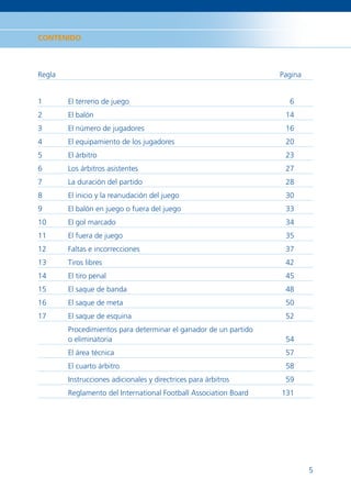 CONTENIDO



Regla                                                             Pagina


1       El terreno de juego                                         6
2       El balón                                                   14
3       El número de jugadores                                     16
4       El equipamiento de los jugadores                           20
5       El árbitro                                                 23
6       Los árbitros asistentes                                    27
7       La duración del partido                                    28
8       El inicio y la reanudación del juego                       30
9       El balón en juego o fuera del juego                        33
10      El gol marcado                                             34
11      El fuera de juego                                          35
12      Faltas e incorrecciones                                    37
13      Tiros libres                                               42
14      El tiro penal                                              45
15      El saque de banda                                          48
16      El saque de meta                                           50
17      El saque de esquina                                        52
        Procedimientos para determinar el ganador de un partido
        o eliminatoria                                             54
        El área técnica                                            57
        El cuarto árbitro                                          58
        Instrucciones adicionales y directrices para árbitros      59
        Reglamento del International Football Association Board   131




                                                                           5
 