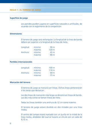 REGLA 1 – EL TERRENO DE JUEGO



Superﬁcie de juego

            Los partidos pueden jugarse en superﬁcies naturales o artiﬁciales, de
            acuerdo con el reglamento de la competición.


Dimensiones

            El terreno de juego será rectangular. La longitud de la línea de banda
            deberá ser superior a la longitud de la línea de meta.

            Longitud:      mínimo           90 m
                           máximo          120 m
            Anchura:       mínimo           45 m
                           máximo           90 m


Partidos internacionales

            Longitud:      mínimo          100 m
                           máximo          110 m
            Anchura:       mínimo           64 m
                           máximo           75 m


Marcación del terreno

            El terreno de juego se marcará con líneas. Dichas líneas pertenecerán
            a las zonas que demarcan.

            Las dos líneas de marcación más largas se denominan líneas de banda.
            Las dos más cortas se llaman líneas de meta.

            Todas las líneas tendrán una anchura de 12 cm como máximo.

            El terreno de juego estará dividido en dos mitades por una línea
            media.

            El centro del campo estará marcado con un punto en la mitad de la
            línea media, alrededor del cual se trazará un círculo con un radio de
            9,15 m.
6
 