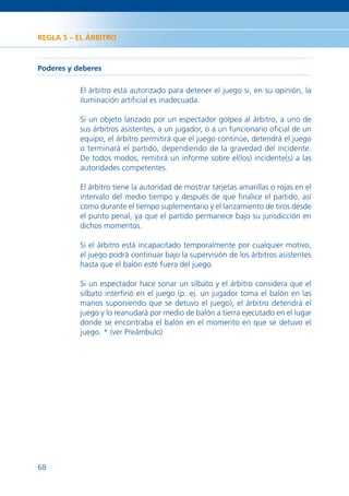 REGLA 5 – EL ÁRBITRO



Poderes y deberes

           El árbitro está autorizado para detener el juego si, en su opinión, la
           iluminación artiﬁcial es inadecuada.

           Si un objeto lanzado por un espectador golpea al árbitro, a uno de
           sus árbitros asistentes, a un jugador, o a un funcionario oﬁcial de un
           equipo, el árbitro permitirá que el juego continúe, detendrá el juego
           o terminará el partido, dependiendo de la gravedad del incidente.
           De todos modos, remitirá un informe sobre el(los) incidente(s) a las
           autoridades competentes.

           El árbitro tiene la autoridad de mostrar tarjetas amarillas o rojas en el
           intervalo del medio tiempo y después de que ﬁnalice el partido, así
           como durante el tiempo suplementario y el lanzamiento de tiros desde
           el punto penal, ya que el partido permanece bajo su jurisdicción en
           dichos momentos.

           Si el árbitro está incapacitado temporalmente por cualquier motivo,
           el juego podrá continuar bajo la supervisión de los árbitros asistentes
           hasta que el balón esté fuera del juego.

           Si un espectador hace sonar un silbato y el árbitro considera que el
           silbato interﬁrió en el juego (p. ej. un jugador toma el balón en las
           manos suponiendo que se detuvo el juego), el árbitro detendrá el
           juego y lo reanudará por medio de balón a tierra ejecutado en el lugar
           donde se encontraba el balón en el momento en que se detuvo el
           juego. * (ver Preámbulo)




68
 
