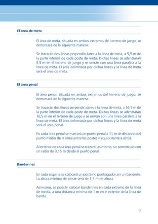 El área de meta

             El área de meta, situada en ambos extremos del terreno de juego, se
             demarcará de la siguiente manera:

             Se trazarán dos líneas perpendiculares a la línea de meta, a 5,5 m de
             la parte interior de cada poste de meta. Dichas líneas se adentrarán
             5,5 m en el terreno de juego y se unirán con una línea paralela a la
             línea de meta. El área delimitada por dichas líneas y la línea de meta
             será el área de meta.


El área penal

             El área penal, situada en ambos extremos del terreno de juego, se
             demarcará de la siguiente manera:

             Se trazarán dos líneas perpendiculares a la línea de meta, a 16,5 m de
             la parte interior de cada poste de meta. Dichas líneas se adentrarán
             16,5 m en el terreno de juego y se unirán con una línea paralela a la
             línea de meta. El área delimitada por dichas líneas y la línea de meta
             será el área penal.

             En cada área penal se marcará un punto penal a 11 m de distancia del
             punto medio de la línea entre los postes y equidistante a éstos.

             Al exterior de cada área penal se trazará, asimismo, un semicírculo con
             un radio de 9,15 m desde el punto penal.


Banderines

             En cada esquina se colocará un poste no puntiagudo con un banderín.
             La altura mínima del poste será de 1,5 m de altura.

             Asimismo, se podrán colocar banderines en cada extremo de la línea
             de media, a una distancia mínima de 1 m en el exterior de la línea de
             banda.



                                                                                  7
 