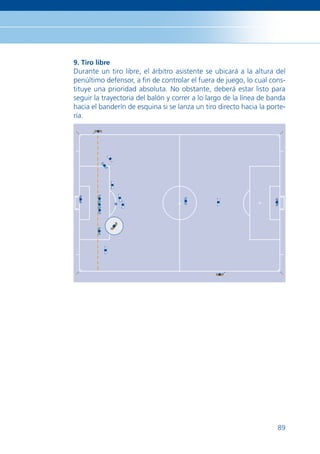 9. Tiro libre
Durante un tiro libre, el árbitro asistente se ubicará a la altura del
penúltimo defensor, a ﬁn de controlar el fuera de juego, lo cual cons-
tituye una prioridad absoluta. No obstante, deberá estar listo para
seguir la trayectoria del balón y correr a lo largo de la línea de banda
hacia el banderín de esquina si se lanza un tiro directo hacia la porte-
ría.




                                                                     89
 