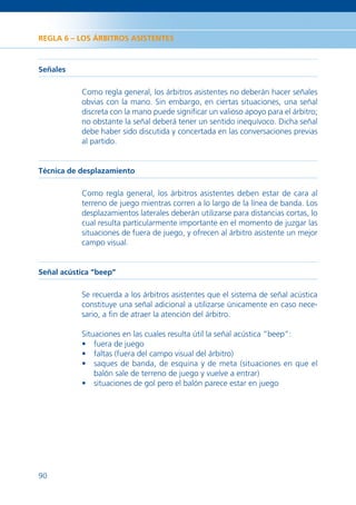 REGLA 6 – LOS ÁRBITROS ASISTENTES



Señales

           Como regla general, los árbitros asistentes no deberán hacer señales
           obvias con la mano. Sin embargo, en ciertas situaciones, una señal
           discreta con la mano puede signiﬁcar un valioso apoyo para el árbitro;
           no obstante la señal deberá tener un sentido inequívoco. Dicha señal
           debe haber sido discutida y concertada en las conversaciones previas
           al partido.


Técnica de desplazamiento

           Como regla general, los árbitros asistentes deben estar de cara al
           terreno de juego mientras corren a lo largo de la línea de banda. Los
           desplazamientos laterales deberán utilizarse para distancias cortas, lo
           cual resulta particularmente importante en el momento de juzgar las
           situaciones de fuera de juego, y ofrecen al árbitro asistente un mejor
           campo visual.


Señal acústica “beep”

           Se recuerda a los árbitros asistentes que el sistema de señal acústica
           constituye una señal adicional a utilizarse únicamente en caso nece-
           sario, a ﬁn de atraer la atención del árbitro.

           Situaciones en las cuales resulta útil la señal acústica “beep”:
           • fuera de juego
           • faltas (fuera del campo visual del árbitro)
           • saques de banda, de esquina y de meta (situaciones en que el
               balón sale de terreno de juego y vuelve a entrar)
           • situaciones de gol pero el balón parece estar en juego




90
 