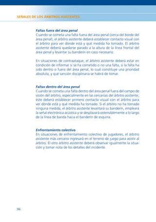 SEÑALES DE LOS ÁRBITROS ASISTENTES



          Faltas fuera del área penal
          Cuando se cometa una falta fuera del área penal (cerca del borde del
          área penal), el árbitro asistente deberá establecer contacto visual con
          el árbitro para ver dónde está y qué medida ha tomado. El árbitro
          asistente deberá quedarse parado a la altura de la línea frontal del
          área penal y levantar su banderín en caso necesario.

          En situaciones de contraataque, el árbitro asistente deberá estar en
          condición de informar si se ha cometido o no una falta, si la falta ha
          sido dentro o fuera del área penal, lo cual constituye una prioridad
          absoluta, y qué sanción disciplinaria se habrá de tomar.


          Faltas dentro del área penal
          Cuando se cometa una falta dentro del área penal fuera del campo de
          visión del árbitro, especialmente en las cercanías del árbitro asistente,
          éste deberá establecer primero contacto visual con el árbitro para
          ver dónde está y qué medida ha tomado. Si el árbitro no ha tomado
          ninguna medida, el árbitro asistente levantará su banderín, empleará
          la señal electrónica acústica y se desplazará ostensiblemente a lo largo
          de la línea de banda hacia el banderín de esquina.


          Enfrentamiento colectivo
          En situaciones de enfrentamiento colectivo de jugadores, el árbitro
          asistente más cercano ingresará en el terreno de juego para asistir al
          árbitro. El otro árbitro asistente deberá observar igualmente la situa-
          ción y tomar nota de los detalles del incidente.




96
 