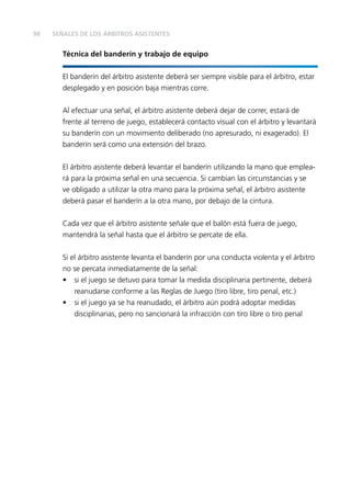 98 SEÑALES DE LOS ÁRBITROS ASISTENTES
Técnica del banderín y trabajo de equipo
El banderín del árbitro asistente deberá ser siempre visible para el árbitro, estar
desplegado y en posición baja mientras corre.
Al efectuar una señal, el árbitro asistente deberá dejar de correr, estará de
frente al terreno de juego, establecerá contacto visual con el árbitro y levantará
su banderín con un movimiento deliberado (no apresurado, ni exagerado). El
banderín será como una extensión del brazo.
El árbitro asistente deberá levantar el banderín utilizando la mano que emplea-
rá para la próxima señal en una secuencia. Si cambian las circunstancias y se
ve obligado a utilizar la otra mano para la próxima señal, el árbitro asistente
deberá pasar el banderín a la otra mano, por debajo de la cintura.
Cada vez que el árbitro asistente señale que el balón está fuera de juego,
mantendrá la señal hasta que el árbitro se percate de ella.
Si el árbitro asistente levanta el banderín por una conducta violenta y el árbitro
no se percata inmediatamente de la señal:
• si el juego se detuvo para tomar la medida disciplinaria pertinente, deberá
reanudarse conforme a las Reglas de Juego (tiro libre, tiro penal, etc.)
• si el juego ya se ha reanudado, el árbitro aún podrá adoptar medidas
disciplinarias, pero no sancionará la infracción con tiro libre o tiro penal
 