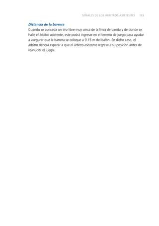 103
Distancia de la barrera
Cuando se conceda un tiro libre muy cerca de la línea de banda y de donde se
halle el árbitro asistente, este podrá ingresar en el terreno de juego para ayudar
a asegurar que la barrera se coloque a 9.15 m del balón. En dicho caso, el
árbitro deberá esperar a que el árbitro asistente regrese a su posición antes de
reanudar el juego.
SEÑALES DE LOS ÁRBITROS ASISTENTES
 