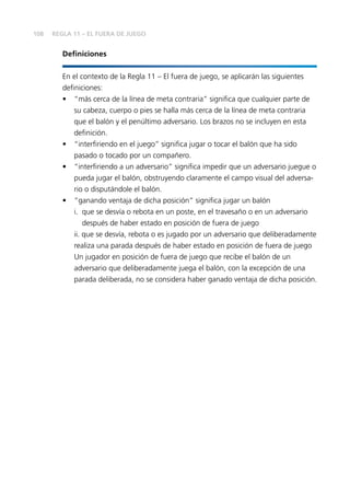 108
Deﬁniciones
En el contexto de la Regla 11 – El fuera de juego, se aplicarán las siguientes
deﬁniciones:
• “más cerca de la línea de meta contraria” signiﬁca que cualquier parte de
su cabeza, cuerpo o pies se halla más cerca de la línea de meta contraria
que el balón y el penúltimo adversario. Los brazos no se incluyen en esta
deﬁnición.
• “interﬁriendo en el juego” signiﬁca jugar o tocar el balón que ha sido
pasado o tocado por un compañero.
• “interﬁriendo a un adversario” signiﬁca impedir que un adversario juegue o
pueda jugar el balón, obstruyendo claramente el campo visual del adversa-
rio o disputándole el balón.
• “ganando ventaja de dicha posición” signiﬁca jugar un balón
i. que se desvía o rebota en un poste, en el travesaño o en un adversario
después de haber estado en posición de fuera de juego
ii. que se desvía, rebota o es jugado por un adversario que deliberadamente
realiza una parada después de haber estado en posición de fuera de juego
Un jugador en posición de fuera de juego que recibe el balón de un
adversario que deliberadamente juega el balón, con la excepción de una
parada deliberada, no se considera haber ganado ventaja de dicha posición.
REGLA 11 – EL FUERA DE JUEGO
 