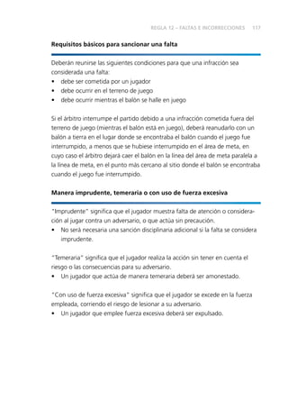 117
Requisitos básicos para sancionar una falta
Deberán reunirse las siguientes condiciones para que una infracción sea
considerada una falta:
• debe ser cometida por un jugador
• debe ocurrir en el terreno de juego
• debe ocurrir mientras el balón se halle en juego
Si el árbitro interrumpe el partido debido a una infracción cometida fuera del
terreno de juego (mientras el balón está en juego), deberá reanudarlo con un
balón a tierra en el lugar donde se encontraba el balón cuando el juego fue
interrumpido, a menos que se hubiese interrumpido en el área de meta, en
cuyo caso el árbitro dejará caer el balón en la línea del área de meta paralela a
la línea de meta, en el punto más cercano al sitio donde el balón se encontraba
cuando el juego fue interrumpido.
Manera imprudente, temeraria o con uso de fuerza excesiva
“Imprudente” signiﬁca que el jugador muestra falta de atención o considera-
ción al jugar contra un adversario, o que actúa sin precaución.
• No será necesaria una sanción disciplinaria adicional si la falta se considera
imprudente.
“Temeraria” signiﬁca que el jugador realiza la acción sin tener en cuenta el
riesgo o las consecuencias para su adversario.
• Un jugador que actúa de manera temeraria deberá ser amonestado.
“Con uso de fuerza excesiva” signiﬁca que el jugador se excede en la fuerza
empleada, corriendo el riesgo de lesionar a su adversario.
• Un jugador que emplee fuerza excesiva deberá ser expulsado.
REGLA 12 – FALTAS E INCORRECCIONES
 