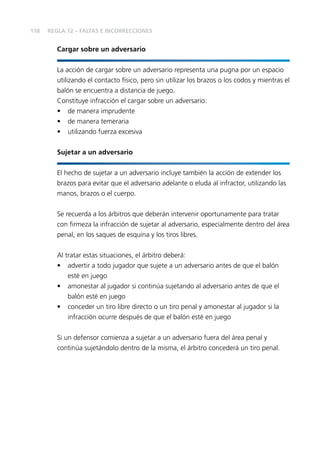 118
Cargar sobre un adversario
La acción de cargar sobre un adversario representa una pugna por un espacio
utilizando el contacto físico, pero sin utilizar los brazos o los codos y mientras el
balón se encuentra a distancia de juego.
Constituye infracción el cargar sobre un adversario:
• de manera imprudente
• de manera temeraria
• utilizando fuerza excesiva
Sujetar a un adversario
El hecho de sujetar a un adversario incluye también la acción de extender los
brazos para evitar que el adversario adelante o eluda al infractor, utilizando las
manos, brazos o el cuerpo.
Se recuerda a los árbitros que deberán intervenir oportunamente para tratar
con ﬁrmeza la infracción de sujetar al adversario, especialmente dentro del área
penal, en los saques de esquina y los tiros libres.
Al tratar estas situaciones, el árbitro deberá:
• advertir a todo jugador que sujete a un adversario antes de que el balón
esté en juego
• amonestar al jugador si continúa sujetando al adversario antes de que el
balón esté en juego
• conceder un tiro libre directo o un tiro penal y amonestar al jugador si la
infracción ocurre después de que el balón esté en juego
Si un defensor comienza a sujetar a un adversario fuera del área penal y
continúa sujetándolo dentro de la misma, el árbitro concederá un tiro penal.
REGLA 12 – FALTAS E INCORRECCIONES
 