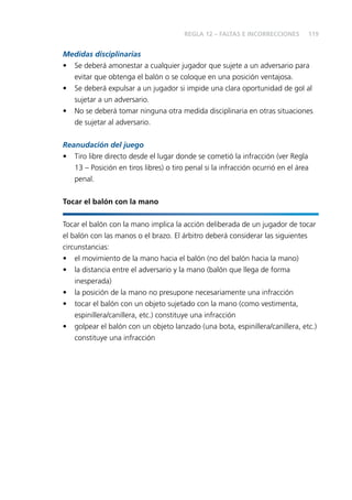 119
Medidas disciplinarias
• Se deberá amonestar a cualquier jugador que sujete a un adversario para
evitar que obtenga el balón o se coloque en una posición ventajosa.
• Se deberá expulsar a un jugador si impide una clara oportunidad de gol al
sujetar a un adversario.
• No se deberá tomar ninguna otra medida disciplinaria en otras situaciones
de sujetar al adversario.
Reanudación del juego
• Tiro libre directo desde el lugar donde se cometió la infracción (ver Regla
13 – Posición en tiros libres) o tiro penal si la infracción ocurrió en el área
penal.
Tocar el balón con la mano
Tocar el balón con la mano implica la acción deliberada de un jugador de tocar
el balón con las manos o el brazo. El árbitro deberá considerar las siguientes
circunstancias:
• el movimiento de la mano hacia el balón (no del balón hacia la mano)
• la distancia entre el adversario y la mano (balón que llega de forma
inesperada)
• la posición de la mano no presupone necesariamente una infracción
• tocar el balón con un objeto sujetado con la mano (como vestimenta,
espinillera/canillera, etc.) constituye una infracción
• golpear el balón con un objeto lanzado (una bota, espinillera/canillera, etc.)
constituye una infracción
REGLA 12 – FALTAS E INCORRECCIONES
 