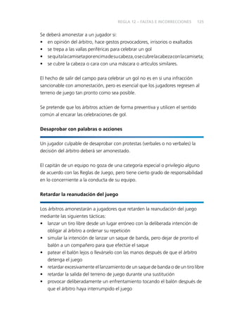 125
Se deberá amonestar a un jugador si:
• en opinión del árbitro, hace gestos provocadores, irrisorios o exaltados
• se trepa a las vallas periféricas para celebrar un gol
• sequitalacamisetaporencimadesucabeza,osecubrelacabezaconlacamiseta;
• se cubre la cabeza o cara con una máscara o artículos similares.
El hecho de salir del campo para celebrar un gol no es en sí una infracción
sancionable con amonestación, pero es esencial que los jugadores regresen al
terreno de juego tan pronto como sea posible.
Se pretende que los árbitros actúen de forma preventiva y utilicen el sentido
común al encarar las celebraciones de gol.
Desaprobar con palabras o acciones
Un jugador culpable de desaprobar con protestas (verbales o no verbales) la
decisión del árbitro deberá ser amonestado.
El capitán de un equipo no goza de una categoría especial o privilegio alguno
de acuerdo con las Reglas de Juego, pero tiene cierto grado de responsabilidad
en lo concerniente a la conducta de su equipo.
Retardar la reanudación del juego
Los árbitros amonestarán a jugadores que retarden la reanudación del juego
mediante las siguientes tácticas:
• lanzar un tiro libre desde un lugar erróneo con la deliberada intención de
obligar al árbitro a ordenar su repetición
• simular la intención de lanzar un saque de banda, pero dejar de pronto el
balón a un compañero para que efectúe el saque
• patear el balón lejos o llevárselo con las manos después de que el árbitro
detenga el juego
• retardar excesivamente el lanzamiento de un saque de banda o de un tiro libre
• retardar la salida del terreno de juego durante una sustitución
• provocar deliberadamente un enfrentamiento tocando el balón después de
que el árbitro haya interrumpido el juego
REGLA 12 – FALTAS E INCORRECCIONES
 