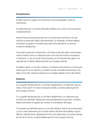 131
Procedimiento
El balón estará en juego en el momento en que sea pateado y entre en
movimiento.
Se podrá ejecutar un tiro libre elevando el balón con un pie o con los dos pies
simultáneamente.
Utilizar ﬁntas durante la ejecución de un tiro libre para confundir a los ad-
versarios es parte del fútbol y está permitido. Sin embargo, el árbitro deberá
amonestar al jugador si considera que dicha ﬁnta representa un acto de
conducta antideportiva.
Si durante la ejecución correcta de un tiro libre el ejecutor patea intencionada-
mente el balón contra un adversario pero no lo hace de manera imprudente,
ni temeraria, ni con el uso de fuerza excesiva con la intención de jugarlo una
segunda vez, el árbitro deberá permitir que el juego continúe.
Se deberá repetir un tiro libre indirecto si el árbitro omite levantar su brazo para
indicar que el tiro es indirecto, y el balón ha sido rematado directamente a las
redes. El tiro libre indirecto original no se invalidará debido al error del árbitro.
Distancia
Si un jugador decide ejecutar un tiro libre rápidamente y un adversario que se
halla a menos de 9.15 metros intercepta el balón, el árbitro deberá permitir
que el juego continúe.
Si un jugador decide ejecutar un tiro libre rápidamente y un adversario que
se halla cerca del balón obstaculiza intencionadamente la ejecución, el árbitro
deberá amonestar al jugador por retrasar la reanudación del juego.
Si el equipo que deﬁende ejecuta un tiro libre desde el interior de su área penal
y uno o varios adversarios aún se hallan dentro de dicha área debido a que el
defensor decidió lanzar rápidamente el tiro y los adversarios no tuvieron tiempo
de salir de la misma, el árbitro deberá permitir que el juego continúe.
REGLA 13 – TIROS LIBRES
 