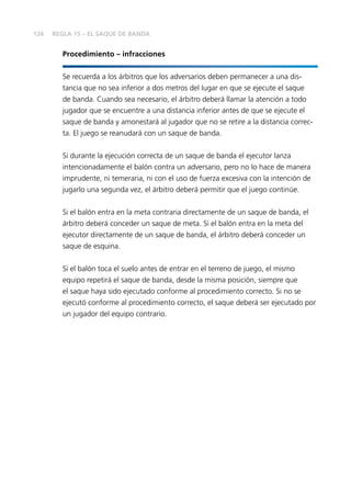 134
Procedimiento – infracciones
Se recuerda a los árbitros que los adversarios deben permanecer a una dis-
tancia que no sea inferior a dos metros del lugar en que se ejecute el saque
de banda. Cuando sea necesario, el árbitro deberá llamar la atención a todo
jugador que se encuentre a una distancia inferior antes de que se ejecute el
saque de banda y amonestará al jugador que no se retire a la distancia correc-
ta. El juego se reanudará con un saque de banda.
Si durante la ejecución correcta de un saque de banda el ejecutor lanza
intencionadamente el balón contra un adversario, pero no lo hace de manera
imprudente, ni temeraria, ni con el uso de fuerza excesiva con la intención de
jugarlo una segunda vez, el árbitro deberá permitir que el juego continúe.
Si el balón entra en la meta contraria directamente de un saque de banda, el
árbitro deberá conceder un saque de meta. Si el balón entra en la meta del
ejecutor directamente de un saque de banda, el árbitro deberá conceder un
saque de esquina.
Si el balón toca el suelo antes de entrar en el terreno de juego, el mismo
equipo repetirá el saque de banda, desde la misma posición, siempre que
el saque haya sido ejecutado conforme al procedimiento correcto. Si no se
ejecutó conforme al procedimiento correcto, el saque deberá ser ejecutado por
un jugador del equipo contrario.
REGLA 15 – EL SAQUE DE BANDA
 
