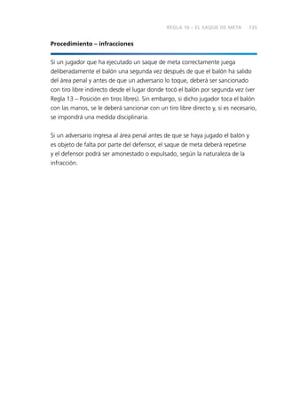 135
Procedimiento – infracciones
Si un jugador que ha ejecutado un saque de meta correctamente juega
deliberadamente el balón una segunda vez después de que el balón ha salido
del área penal y antes de que un adversario lo toque, deberá ser sancionado
con tiro libre indirecto desde el lugar donde tocó el balón por segunda vez (ver
Regla 13 – Posición en tiros libres). Sin embargo, si dicho jugador toca el balón
con las manos, se le deberá sancionar con un tiro libre directo y, si es necesario,
se impondrá una medida disciplinaria.
Si un adversario ingresa al área penal antes de que se haya jugado el balón y
es objeto de falta por parte del defensor, el saque de meta deberá repetirse
y el defensor podrá ser amonestado o expulsado, según la naturaleza de la
infracción.
REGLA 16 – EL SAQUE DE META
 