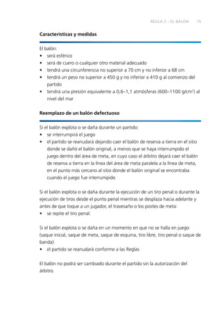 15REGLA 2 – EL BALÓN
Características y medidas
El balón:
• será esférico
• será de cuero o cualquier otro material adecuado
• tendrá una circunferencia no superior a 70 cm y no inferior a 68 cm
• tendrá un peso no superior a 450 g y no inferior a 410 g al comienzo del
partido
• tendrá una presión equivalente a 0,6–1,1 atmósferas (600–1100 g/cm2
) al
nivel del mar
Reemplazo de un balón defectuoso
Si el balón explota o se daña durante un partido:
• se interrumpirá el juego
• el partido se reanudará dejando caer el balón de reserva a tierra en el sitio
donde se dañó el balón original, a menos que se haya interrumpido el
juego dentro del área de meta, en cuyo caso el árbitro dejará caer el balón
de reserva a tierra en la línea del área de meta paralela a la línea de meta,
en el punto más cercano al sitio donde el balón original se encontraba
cuando el juego fue interrumpido
Si el balón explota o se daña durante la ejecución de un tiro penal o durante la
ejecución de tiros desde el punto penal mientras se desplaza hacia adelante y
antes de que toque a un jugador, el travesaño o los postes de meta:
• se repite el tiro penal.
Si el balón explota o se daña en un momento en que no se halla en juego
(saque inicial, saque de meta, saque de esquina, tiro libre, tiro penal o saque de
banda):
• el partido se reanudará conforme a las Reglas
El balón no podrá ser cambiado durante el partido sin la autorización del
árbitro.
 
