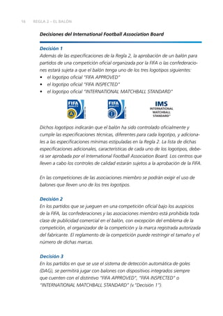 16 REGLA 2 – EL BALÓN
Decisiones del International Football Association Board
Decisión 1
Además de las especiﬁcaciones de la Regla 2, la aprobación de un balón para
partidos de una competición oﬁcial organizada por la FIFA o las confederacio-
nes estará sujeta a que el balón tenga uno de los tres logotipos siguientes:
• el logotipo oﬁcial “FIFA APPROVED”
• el logotipo oﬁcial “FIFA INSPECTED”
• el logotipo oﬁcial “INTERNATIONAL MATCHBALL STANDARD”
Dichos logotipos indicarán que el balón ha sido controlado oﬁcialmente y
cumple las especiﬁcaciones técnicas, diferentes para cada logotipo, y adiciona-
les a las especiﬁcaciones mínimas estipuladas en la Regla 2. La lista de dichas
especiﬁcaciones adicionales, características de cada uno de los logotipos, debe-
rá ser aprobada por el International Football Association Board. Los centros que
lleven a cabo los controles de calidad estarán sujetos a la aprobación de la FIFA.
En las competiciones de las asociaciones miembro se podrán exigir el uso de
balones que lleven uno de los tres logotipos.
Decisión 2
En los partidos que se jueguen en una competición oﬁcial bajo los auspicios
de la FIFA, las confederaciones y las asociaciones miembro está prohibida toda
clase de publicidad comercial en el balón, con excepción del emblema de la
competición, el organizador de la competición y la marca registrada autorizada
del fabricante. El reglamento de la competición puede restringir el tamaño y el
número de dichas marcas.
Decisión 3
En los partidos en que se use el sistema de detección automática de goles
(DAG), se permitirá jugar con balones con dispositivos integrados siempre
que cuenten con el distintivo “FIFA APPROVED”, “FIFA INSPECTED” o
“INTERNATIONAL MATCHBALL STANDARD” (v.“Decisión 1”).
 