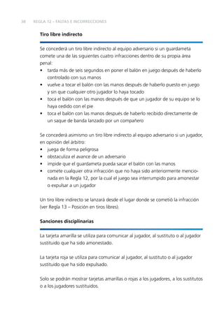 38
Tiro libre indirecto
Se concederá un tiro libre indirecto al equipo adversario si un guardameta
comete una de las siguientes cuatro infracciones dentro de su propia área
penal:
• tarda más de seis segundos en poner el balón en juego después de haberlo
controlado con sus manos
• vuelve a tocar el balón con las manos después de haberlo puesto en juego
y sin que cualquier otro jugador lo haya tocado
• toca el balón con las manos después de que un jugador de su equipo se lo
haya cedido con el pie
• toca el balón con las manos después de haberlo recibido directamente de
un saque de banda lanzado por un compañero
Se concederá asimismo un tiro libre indirecto al equipo adversario si un jugador,
en opinión del árbitro:
• juega de forma peligrosa
• obstaculiza el avance de un adversario
• impide que el guardameta pueda sacar el balón con las manos
• comete cualquier otra infracción que no haya sido anteriormente mencio-
nada en la Regla 12, por la cual el juego sea interrumpido para amonestar
o expulsar a un jugador
Un tiro libre indirecto se lanzará desde el lugar donde se cometió la infracción
(ver Regla 13 – Posición en tiros libres).
Sanciones disciplinarias
La tarjeta amarilla se utiliza para comunicar al jugador, al sustituto o al jugador
sustituido que ha sido amonestado.
La tarjeta roja se utiliza para comunicar al jugador, al sustituto o al jugador
sustituido que ha sido expulsado.
Solo se podrán mostrar tarjetas amarillas o rojas a los jugadores, a los sustitutos
o a los jugadores sustituidos.
REGLA 12 – FALTAS E INCORRECCIONES
 
