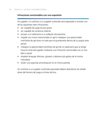 40
Infracciones sancionables con una expulsión
Un jugador, un sustituto o un jugador sustituido será expulsado si comete una
de las siguientes siete infracciones:
• ser culpable de juego brusco grave
• ser culpable de conducta violenta
• escupir a un adversario o a cualquier otra persona
• impedir con mano intencionada un gol o malograr una oportunidad
maniﬁesta de gol (esto no vale para el guardameta dentro de su propia área
penal)
• malograr la oportunidad maniﬁesta de gol de un adversario que se dirige
hacia la meta del jugador mediante una infracción sancionable con un tiro
libre o penal
• emplear lenguaje ofensivo, grosero u obsceno y/o gestos de la misma
naturaleza
• recibir una segunda amonestación en el mismo partido
Un sustituto o un jugador sustituido expulsado deberá abandonar los alrede-
dores del terreno de juego y el área técnica.
REGLA 12 – FALTAS E INCORRECCIONES
 