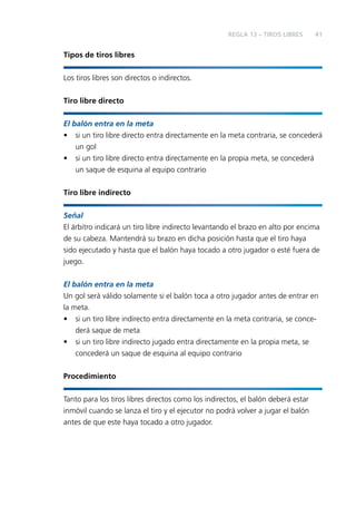 41
Tipos de tiros libres
Los tiros libres son directos o indirectos.
Tiro libre directo
El balón entra en la meta
• si un tiro libre directo entra directamente en la meta contraria, se concederá
un gol
• si un tiro libre directo entra directamente en la propia meta, se concederá
un saque de esquina al equipo contrario
Tiro libre indirecto
Señal
El árbitro indicará un tiro libre indirecto levantando el brazo en alto por encima
de su cabeza. Mantendrá su brazo en dicha posición hasta que el tiro haya
sido ejecutado y hasta que el balón haya tocado a otro jugador o esté fuera de
juego.
El balón entra en la meta
Un gol será válido solamente si el balón toca a otro jugador antes de entrar en
la meta.
• si un tiro libre indirecto entra directamente en la meta contraria, se conce-
derá saque de meta
• si un tiro libre indirecto jugado entra directamente en la propia meta, se
concederá un saque de esquina al equipo contrario
Procedimiento
Tanto para los tiros libres directos como los indirectos, el balón deberá estar
inmóvil cuando se lanza el tiro y el ejecutor no podrá volver a jugar el balón
antes de que este haya tocado a otro jugador.
REGLA 13 – TIROS LIBRES
 