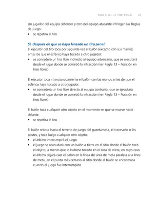 47
Un jugador del equipo defensor y otro del equipo atacante infringen las Reglas
de Juego:
• se repetirá el tiro
Si, después de que se haya lanzado un tiro penal:
El ejecutor del tiro toca por segunda vez el balón (excepto con sus manos)
antes de que el esférico haya tocado a otro jugador:
• se concederá un tiro libre indirecto al equipo adversario, que se ejecutará
desde el lugar donde se cometió la infracción (ver Regla 13 – Posición en
tiros libres)
El ejecutor toca intencionadamente el balón con las manos antes de que el
esférico haya tocado a otro jugador:
• se concederá un tiro libre directo al equipo contrario, que se ejecutará
desde el lugar donde se cometió la infracción (ver Regla 13 – Posición en
tiros libres)
El balón toca cualquier otro objeto en el momento en que se mueve hacia
delante:
• se repetirá el tiro
El balón rebota hacia el terreno de juego del guardameta, el travesaño o los
postes, y toca luego cualquier otro objeto:
• el árbitro interrumpirá el juego
• el juego se reanudará con un balón a tierra en el sitio donde el balón tocó
el objeto, a menos que lo hubiese tocado en el área de meta, en cuyo caso
el árbitro dejará caer el balón en la línea del área de meta paralela a la línea
de meta, en el punto más cercano al sitio donde el balón se encontraba
cuando el juego fue interrumpido
REGLA 14 – EL TIRO PENAL
 