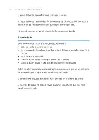 48
El saque de banda es una forma de reanudar el juego.
El saque de banda se concede a los adversarios del último jugador que tocó el
balón antes de atravesar la línea de banda por tierra o por aire.
No se podrá anotar un gol directamente de un saque de banda.
Procedimiento
En el momento de lanzar el balón, el ejecutor deberá:
• estar de frente al terreno de juego
• tener una parte de ambos pies sobre la línea de banda o en el exterior de la
misma
• servirse de ambas manos
• lanzar el balón desde atrás y por encima de la cabeza
• lanzar el balón desde el sitio donde salió del terreno de juego
Todos los adversarios deberán permanecer a una distancia que no sea inferior a
2 metros del lugar en que se ejecuta el saque de banda.
El balón estará en juego tan pronto haya entrado en el terreno de juego.
El ejecutor del saque no deberá volver a jugar el balón hasta que este haya
tocado a otro jugador.
REGLA 15 – EL SAQUE DE BANDA
 