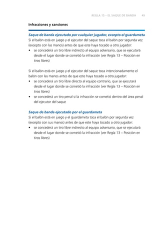 49
Infracciones y sanciones
Saque de banda ejecutado por cualquier jugador, excepto el guardameta
Si el balón está en juego y el ejecutor del saque toca el balón por segunda vez
(excepto con las manos) antes de que este haya tocado a otro jugador:
• se concederá un tiro libre indirecto al equipo adversario, que se ejecutará
desde el lugar donde se cometió la infracción (ver Regla 13 – Posición en
tiros libres)
Si el balón está en juego y el ejecutor del saque toca intencionadamente el
balón con las manos antes de que este haya tocado a otro jugador:
• se concederá un tiro libre directo al equipo contrario, que se ejecutará
desde el lugar donde se cometió la infracción (ver Regla 13 – Posición en
tiros libres)
• se concederá un tiro penal si la infracción se cometió dentro del área penal
del ejecutor del saque
Saque de banda ejecutado por el guardameta
Si el balón está en juego y el guardameta toca el balón por segunda vez
(excepto con sus manos) antes de que este haya tocado a otro jugador:
• se concederá un tiro libre indirecto al equipo adversario, que se ejecutará
desde el lugar donde se cometió la infracción (ver Regla 13 – Posición en
tiros libres)
REGLA 15 – EL SAQUE DE BANDA
 