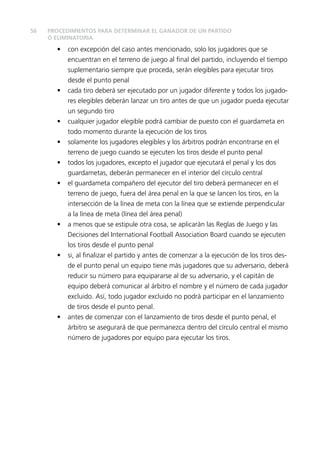 56
• con excepción del caso antes mencionado, solo los jugadores que se
encuentran en el terreno de juego al ﬁnal del partido, incluyendo el tiempo
suplementario siempre que proceda, serán elegibles para ejecutar tiros
desde el punto penal
• cada tiro deberá ser ejecutado por un jugador diferente y todos los jugado-
res elegibles deberán lanzar un tiro antes de que un jugador pueda ejecutar
un segundo tiro
• cualquier jugador elegible podrá cambiar de puesto con el guardameta en
todo momento durante la ejecución de los tiros
• solamente los jugadores elegibles y los árbitros podrán encontrarse en el
terreno de juego cuando se ejecuten los tiros desde el punto penal
• todos los jugadores, excepto el jugador que ejecutará el penal y los dos
guardametas, deberán permanecer en el interior del círculo central
• el guardameta compañero del ejecutor del tiro deberá permanecer en el
terreno de juego, fuera del área penal en la que se lancen los tiros, en la
intersección de la línea de meta con la línea que se extiende perpendicular
a la línea de meta (línea del área penal)
• a menos que se estipule otra cosa, se aplicarán las Reglas de Juego y las
Decisiones del International Football Association Board cuando se ejecuten
los tiros desde el punto penal
• si, al ﬁnalizar el partido y antes de comenzar a la ejecución de los tiros des-
de el punto penal un equipo tiene más jugadores que su adversario, deberá
reducir su número para equipararse al de su adversario, y el capitán de
equipo deberá comunicar al árbitro el nombre y el número de cada jugador
excluido. Así, todo jugador excluido no podrá participar en el lanzamiento
de tiros desde el punto penal.
• antes de comenzar con el lanzamiento de tiros desde el punto penal, el
árbitro se asegurará de que permanezca dentro del círculo central el mismo
número de jugadores por equipo para ejecutar los tiros.
PROCEDIMIENTOS PARA DETERMINAR EL GANADOR DE UN PARTIDO
O ELIMINATORIA
 