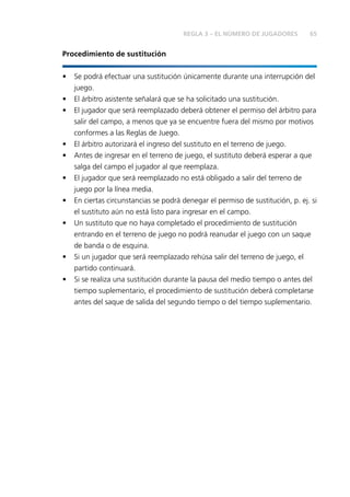 65REGLA 3 – EL NÚMERO DE JUGADORES
Procedimiento de sustitución
• Se podrá efectuar una sustitución únicamente durante una interrupción del
juego.
• El árbitro asistente señalará que se ha solicitado una sustitución.
• El jugador que será reemplazado deberá obtener el permiso del árbitro para
salir del campo, a menos que ya se encuentre fuera del mismo por motivos
conformes a las Reglas de Juego.
• El árbitro autorizará el ingreso del sustituto en el terreno de juego.
• Antes de ingresar en el terreno de juego, el sustituto deberá esperar a que
salga del campo el jugador al que reemplaza.
• El jugador que será reemplazado no está obligado a salir del terreno de
juego por la línea media.
• En ciertas circunstancias se podrá denegar el permiso de sustitución, p. ej. si
el sustituto aún no está listo para ingresar en el campo.
• Un sustituto que no haya completado el procedimiento de sustitución
entrando en el terreno de juego no podrá reanudar el juego con un saque
de banda o de esquina.
• Si un jugador que será reemplazado rehúsa salir del terreno de juego, el
partido continuará.
• Si se realiza una sustitución durante la pausa del medio tiempo o antes del
tiempo suplementario, el procedimiento de sustitución deberá completarse
antes del saque de salida del segundo tiempo o del tiempo suplementario.
 