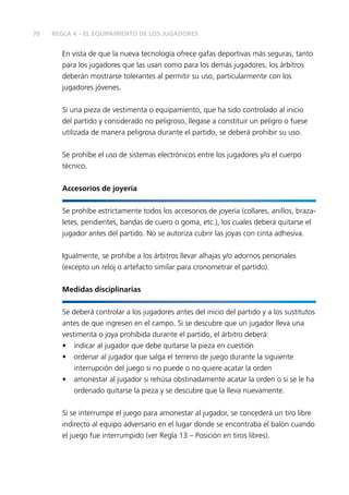 70 REGLA 4 – EL EQUIPAMIENTO DE LOS JUGADORES
En vista de que la nueva tecnología ofrece gafas deportivas más seguras, tanto
para los jugadores que las usan como para los demás jugadores, los árbitros
deberán mostrarse tolerantes al permitir su uso, particularmente con los
jugadores jóvenes.
Si una pieza de vestimenta o equipamiento, que ha sido controlado al inicio
del partido y considerado no peligroso, llegase a constituir un peligro o fuese
utilizada de manera peligrosa durante el partido, se deberá prohibir su uso.
Se prohíbe el uso de sistemas electrónicos entre los jugadores y/o el cuerpo
técnico.
Accesorios de joyería
Se prohíbe estrictamente todos los accesorios de joyería (collares, anillos, braza-
letes, pendientes, bandas de cuero o goma, etc.), los cuales deberá quitarse el
jugador antes del partido. No se autoriza cubrir las joyas con cinta adhesiva.
Igualmente, se prohíbe a los árbitros llevar alhajas y/o adornos personales
(excepto un reloj o artefacto similar para cronometrar el partido).
Medidas disciplinarias
Se deberá controlar a los jugadores antes del inicio del partido y a los sustitutos
antes de que ingresen en el campo. Si se descubre que un jugador lleva una
vestimenta o joya prohibida durante el partido, el árbitro deberá:
• indicar al jugador que debe quitarse la pieza en cuestión
• ordenar al jugador que salga el terreno de juego durante la siguiente
interrupción del juego si no puede o no quiere acatar la orden
• amonestar al jugador si rehúsa obstinadamente acatar la orden o si se le ha
ordenado quitarse la pieza y se descubre que la lleva nuevamente.
Si se interrumpe el juego para amonestar al jugador, se concederá un tiro libre
indirecto al equipo adversario en el lugar donde se encontraba el balón cuando
el juego fue interrumpido (ver Regla 13 – Posición en tiros libres).
 