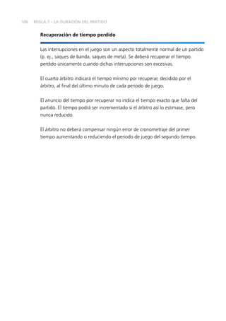106
Recuperación de tiempo perdido
Las interrupciones en el juego son un aspecto totalmente normal de un partido
(p. ej., saques de banda, saques de meta). Se deberá recuperar el tiempo
perdido únicamente cuando dichas interrupciones son excesivas.
El cuarto árbitro indicará el tiempo mínimo por recuperar, decidido por el
árbitro, al final del último minuto de cada periodo de juego.
El anuncio del tiempo por recuperar no indica el tiempo exacto que falta del
partido. El tiempo podrá ser incrementado si el árbitro así lo estimase, pero
nunca reducido.
El árbitro no deberá compensar ningún error de cronometraje del primer
tiempo aumentando o reduciendo el periodo de juego del segundo tiempo.
REGLA 7 – LA DURACIÓN DEL PARTIDO
 