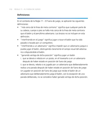 110
Definiciones
En el contexto de la Regla 11 – El fuera de juego, se aplicarán las siguientes
definiciones:
•	 “más cerca de la línea de meta contraria” significa que cualquier parte de
su cabeza, cuerpo o pies se halla más cerca de la línea de meta contraria
que el balón y el penúltimo adversario. Los brazos no se incluyen en esta
definición.
•	 “interfiriendo en el juego” significa jugar o tocar el balón que ha sido
pasado o tocado por un compañero.
•	 “interfiriendo a un adversario” significa impedir que un adversario juegue o
pueda jugar el balón, obstruyendo claramente el campo visual del adversa-
rio o disputándole el balón.
•	 “ganando ventaja de dicha posición” significa jugar un balón
	 i. 	que se desvía o rebota en un poste, en el travesaño o en un adversario
después de haber estado en posición de fuera de juego
	 ii. que se desvía, rebota o es jugado por un adversario que deliberadamente
realiza una parada después de haber estado en posición de fuera de juego
	 Un jugador en posición de fuera de juego que recibe el balón de un
adversario que deliberadamente juega el balón, con la excepción de una
parada deliberada, no se considera haber ganado ventaja de dicha posición.
REGLA 11 – EL FUERA DE JUEGO
 