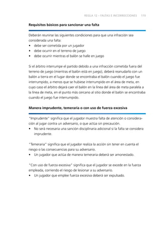 119
Requisitos básicos para sancionar una falta
Deberán reunirse las siguientes condiciones para que una infracción sea
considerada una falta:
•	 debe ser cometida por un jugador
•	 debe ocurrir en el terreno de juego
•	 debe ocurrir mientras el balón se halle en juego
Si el árbitro interrumpe el partido debido a una infracción cometida fuera del
terreno de juego (mientras el balón está en juego), deberá reanudarlo con un
balón a tierra en el lugar donde se encontraba el balón cuando el juego fue
interrumpido, a menos que se hubiese interrumpido en el área de meta, en
cuyo caso el árbitro dejará caer el balón en la línea del área de meta paralela a
la línea de meta, en el punto más cercano al sitio donde el balón se encontraba
cuando el juego fue interrumpido.
Manera imprudente, temeraria o con uso de fuerza excesiva
“Imprudente” significa que el jugador muestra falta de atención o considera-
ción al jugar contra un adversario, o que actúa sin precaución.
•	 No será necesaria una sanción disciplinaria adicional si la falta se considera
imprudente.
“Temeraria” significa que el jugador realiza la acción sin tener en cuenta el
riesgo o las consecuencias para su adversario.
•	 Un jugador que actúa de manera temeraria deberá ser amonestado.
“Con uso de fuerza excesiva” significa que el jugador se excede en la fuerza
empleada, corriendo el riesgo de lesionar a su adversario.
•	 Un jugador que emplee fuerza excesiva deberá ser expulsado.
REGLA 12 – FALTAS E INCORRECCIONES
 