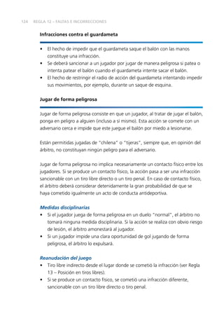 124
Infracciones contra el guardameta
•	 El hecho de impedir que el guardameta saque el balón con las manos
constituye una infracción.
•	 Se deberá sancionar a un jugador por jugar de manera peligrosa si patea o
intenta patear el balón cuando el guardameta intente sacar el balón.
•	 El hecho de restringir el radio de acción del guardameta intentando impedir
sus movimientos, por ejemplo, durante un saque de esquina.
Jugar de forma peligrosa
Jugar de forma peligrosa consiste en que un jugador, al tratar de jugar el balón,
ponga en peligro a alguien (incluso a sí mismo). Esta acción se comete con un
adversario cerca e impide que este juegue el balón por miedo a lesionarse.
Están permitidas jugadas de “chilena” o “tijeras”, siempre que, en opinión del
árbitro, no constituyan ningún peligro para el adversario.
Jugar de forma peligrosa no implica necesariamente un contacto físico entre los
jugadores. Si se produce un contacto físico, la acción pasa a ser una infracción
sancionable con un tiro libre directo o un tiro penal. En caso de contacto físico,
el árbitro deberá considerar detenidamente la gran probabilidad de que se
haya cometido igualmente un acto de conducta antideportiva.
Medidas disciplinarias
•	 Si el jugador juega de forma peligrosa en un duelo “normal”, el árbitro no
tomará ninguna medida disciplinaria. Si la acción se realiza con obvio riesgo
de lesión, el árbitro amonestará al jugador.
•	 Si un jugador impide una clara oportunidad de gol jugando de forma
peligrosa, el árbitro lo expulsará.
Reanudación del juego
•	 Tiro libre indirecto desde el lugar donde se cometió la infracción (ver Regla
13 – Posición en tiros libres).
•	 Si se produce un contacto físico, se cometió una infracción diferente,
sancionable con un tiro libre directo o tiro penal.
REGLA 12 – FALTAS E INCORRECCIONES
 