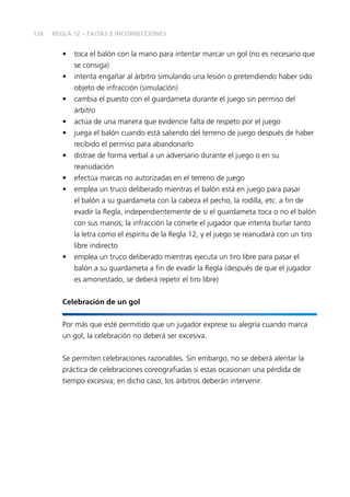 126
•	 toca el balón con la mano para intentar marcar un gol (no es necesario que
se consiga)
•	 intenta engañar al árbitro simulando una lesión o pretendiendo haber sido
objeto de infracción (simulación)
•	 cambia el puesto con el guardameta durante el juego sin permiso del
árbitro
•	 actúa de una manera que evidencie falta de respeto por el juego
•	 juega el balón cuando está saliendo del terreno de juego después de haber
recibido el permiso para abandonarlo
•	 distrae de forma verbal a un adversario durante el juego o en su
reanudación
•	 efectúa marcas no autorizadas en el terreno de juego
•	 emplea un truco deliberado mientras el balón está en juego para pasar
el balón a su guardameta con la cabeza el pecho, la rodilla, etc. a fin de
evadir la Regla, independientemente de si el guardameta toca o no el balón
con sus manos; la infracción la comete el jugador que intenta burlar tanto
la letra como el espíritu de la Regla 12, y el juego se reanudará con un tiro
libre indirecto
•	 emplea un truco deliberado mientras ejecuta un tiro libre para pasar el
balón a su guardameta a fin de evadir la Regla (después de que el jugador
es amonestado, se deberá repetir el tiro libre)
Celebración de un gol
Por más que esté permitido que un jugador exprese su alegría cuando marca
un gol, la celebración no deberá ser excesiva.
Se permiten celebraciones razonables. Sin embargo, no se deberá alentar la
práctica de celebraciones coreografiadas si estas ocasionan una pérdida de
tiempo excesiva; en dicho caso, los árbitros deberán intervenir.
REGLA 12 – FALTAS E INCORRECCIONES
 
