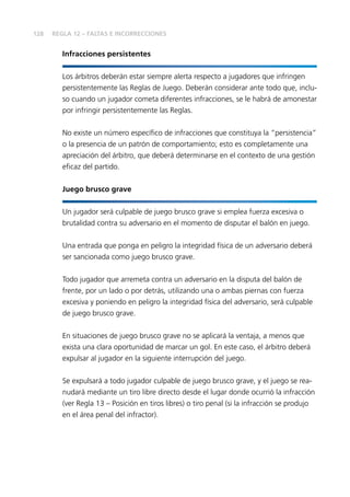 128
Infracciones persistentes
Los árbitros deberán estar siempre alerta respecto a jugadores que infringen
persistentemente las Reglas de Juego. Deberán considerar ante todo que, inclu-
so cuando un jugador cometa diferentes infracciones, se le habrá de amonestar
por infringir persistentemente las Reglas.
No existe un número específico de infracciones que constituya la “persistencia”
o la presencia de un patrón de comportamiento; esto es completamente una
apreciación del árbitro, que deberá determinarse en el contexto de una gestión
eficaz del partido.
Juego brusco grave
Un jugador será culpable de juego brusco grave si emplea fuerza excesiva o
brutalidad contra su adversario en el momento de disputar el balón en juego.
Una entrada que ponga en peligro la integridad física de un adversario deberá
ser sancionada como juego brusco grave.
Todo jugador que arremeta contra un adversario en la disputa del balón de
frente, por un lado o por detrás, utilizando una o ambas piernas con fuerza
excesiva y poniendo en peligro la integridad física del adversario, será culpable
de juego brusco grave.
En situaciones de juego brusco grave no se aplicará la ventaja, a menos que
exista una clara oportunidad de marcar un gol. En este caso, el árbitro deberá
expulsar al jugador en la siguiente interrupción del juego.
Se expulsará a todo jugador culpable de juego brusco grave, y el juego se rea-
nudará mediante un tiro libre directo desde el lugar donde ocurrió la infracción
(ver Regla 13 – Posición en tiros libres) o tiro penal (si la infracción se produjo
en el área penal del infractor).
REGLA 12 – FALTAS E INCORRECCIONES
 