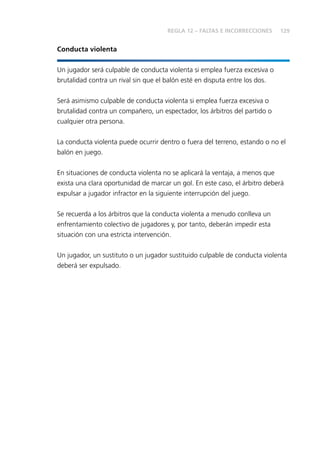 129
Conducta violenta
Un jugador será culpable de conducta violenta si emplea fuerza excesiva o
brutalidad contra un rival sin que el balón esté en disputa entre los dos.
Será asimismo culpable de conducta violenta si emplea fuerza excesiva o
brutalidad contra un compañero, un espectador, los árbitros del partido o
cualquier otra persona.
La conducta violenta puede ocurrir dentro o fuera del terreno, estando o no el
balón en juego.
En situaciones de conducta violenta no se aplicará la ventaja, a menos que
exista una clara oportunidad de marcar un gol. En este caso, el árbitro deberá
expulsar a jugador infractor en la siguiente interrupción del juego.
Se recuerda a los árbitros que la conducta violenta a menudo conlleva un
enfrentamiento colectivo de jugadores y, por tanto, deberán impedir esta
situación con una estricta intervención.
Un jugador, un sustituto o un jugador sustituido culpable de conducta violenta
deberá ser expulsado.
REGLA 12 – FALTAS E INCORRECCIONES
 
