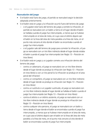 130
Reanudación del juego
•	 Si el balón está fuera de juego, el partido se reanudará según la decisión
adoptada anteriormente.
•	 Si el balón está en juego y la infracción ocurrió fuera del terreno de juego
–	 si el jugador está fuera del terreno de juego y comete la infracción, el
partido se reanudará con un balón a tierra en el lugar donde el balón
se hallaba cuando el juego fue interrumpido, a menos que se hubiese
interrumpido en el área de meta, en cuyo caso el árbitro dejará caer
el balón en la línea del área de meta paralela a la línea de meta, en el
punto más cercano al sitio donde el balón se encontraba cuando el
juego fue interrumpido
–	 si el jugador sale del terreno de juego para cometer la infracción, el jue-
go se reanudará con un tiro libre indirecto desde el lugar donde estaba
el balón cuando el juego fue interrumpido (ver Regla 13 – Posición en
tiros libres)
•	 Si el balón está en juego y un jugador comete una infracción dentro del
terreno de juego
–	 contra un adversario, el juego se reanudará con un tiro libre directo
desde el lugar donde se produjo la infracción (ver Regla 13 – Posición
en tiros libres) o con un tiro penal (si la infracción se produjo en el area
penal del infractor)
–	 contra un compañero, el juego se reanudará con un tiro libre indirecto
desde el lugar donde se produjo la infracción (ver Regla 13 – Posición
en tiros libres)
–	 contra un sustituto o un jugador sustituido, el juego se reanudará con
un tiro libre indirecto desde el lugar donde se hallaba el balón cuando el
juego fue interrumpido (ver Regla 13 – Posición en tiros libres)
–	 contra el árbitro o un árbitro asistente, el juego se reanudará con un
tiro libre indirecto desde el lugar donde se produjo la infracción (ver
Regla 13 – Posición en tiros libres)
–	 contra cualquier otra persona, el juego se reanudará con un balón a
tierra desde el lugar donde el balón se encontraba cuando el juego fue
interrumpido, a menos que se hubiese interrumpido en el área de meta,
en cuyo caso el árbitro dejará caer el balón en la línea del área de meta
paralela a la línea de meta, en el punto más cercano al sitio donde el
balón se encontraba cuando el juego fue interrumpido
REGLA 12 – FALTAS E INCORRECCIONES
 