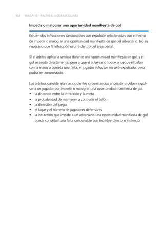 132
Impedir o malograr una oportunidad manifiesta de gol
Existen dos infracciones sancionables con expulsión relacionadas con el hecho
de impedir o malograr una oportunidad manifiesta de gol del adversario. No es
necesario que la infracción ocurra dentro del área penal.
Si el árbitro aplica la ventaja durante una oportunidad manifiesta de gol, y el
gol se anota directamente, pese a que el adversario toque o juegue el balón
con la mano o cometa una falta, el jugador infractor no será expulsado, pero
podrá ser amonestado.
Los árbitros considerarán las siguientes circunstancias al decidir si deben expul-
sar a un jugador por impedir o malograr una oportunidad manifiesta de gol:
•	 la distancia entre la infracción y la meta
•	 la probabilidad de mantener o controlar el balón
•	 la dirección del juego
•	 el lugar y el número de jugadores defensores
•	 la infracción que impide a un adversario una oportunidad manifiesta de gol
puede constituir una falta sancionable con tiro libre directo o indirecto
REGLA 12 – FALTAS E INCORRECCIONES
 