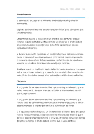 133
Procedimiento
El balón estará en juego en el momento en que sea pateado y entre en
movimiento.
Se podrá ejecutar un tiro libre elevando el balón con un pie o con los dos pies
simultáneamente.
Utilizar fintas durante la ejecución de un tiro libre para confundir a los ad-
versarios es parte del fútbol y está permitido. Sin embargo, el árbitro deberá
amonestar al jugador si considera que dicha finta representa un acto de
conducta antideportiva.
Si durante la ejecución correcta de un tiro libre el ejecutor patea intencionada-
mente el balón contra un adversario pero no lo hace de manera imprudente,
ni temeraria, ni con el uso de fuerza excesiva con la intención de jugarlo una
segunda vez, el árbitro deberá permitir que el juego continúe.
Se deberá repetir un tiro libre indirecto si el árbitro omite levantar su brazo para
indicar que el tiro es indirecto, y el balón ha sido rematado directamente a las
redes. El tiro libre indirecto original no se invalidará debido al error del árbitro.
Distancia
Si un jugador decide ejecutar un tiro libre rápidamente y un adversario que se
halla a menos de 9.15 metros intercepta el balón, el árbitro deberá permitir
que el juego continúe.
Si un jugador decide ejecutar un tiro libre rápidamente y un adversario que
se halla cerca del balón obstaculiza intencionadamente la ejecución, el árbitro
deberá amonestar al jugador por retrasar la reanudación del juego.
Si el equipo que defiende ejecuta un tiro libre desde el interior de su área penal
y uno o varios adversarios aún se hallan dentro de dicha área debido a que el
defensor decidió lanzar rápidamente el tiro y los adversarios no tuvieron tiempo
de salir de la misma, el árbitro deberá permitir que el juego continúe.
REGLA 13 – TIROS LIBRES
 