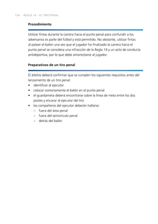 134
Procedimiento
Utilizar fintas durante la carrera hacia el punto penal para confundir a los
adversarios es parte del fútbol y está permitido. No obstante, utilizar fintas
al patear el balón una vez que el jugador ha finalizado la carrera hacia el
punto penal se considera una infracción de la Regla 14 y un acto de conducta
antideportiva, por lo que debe amonestarse al jugador.
Preparativos de un tiro penal
El árbitro deberá confirmar que se cumplen los siguientes requisitos antes del
lanzamiento de un tiro penal:
•	 identificar al ejecutor
•	 colocar correctamente el balón en el punto penal
•	 el guardameta deberá encontrarse sobre la línea de meta entre los dos
postes y encarar al ejecutor del tiro
•	 los compañeros del ejecutor deberán hallarse:
–	 fuera del área penal
–	 fuera del semicírculo penal
–	 detrás del balón
REGLA 14 – EL TIRO PENAL
 