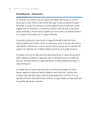 136
Procedimiento – infracciones
Se recuerda a los árbitros que los adversarios deben permanecer a una dis-
tancia que no sea inferior a dos metros del lugar en que se ejecute el saque
de banda. Cuando sea necesario, el árbitro deberá llamar la atención a todo
jugador que se encuentre a una distancia inferior antes de que se ejecute el
saque de banda y amonestará al jugador que no se retire a la distancia correc-
ta. El juego se reanudará con un saque de banda.
Si durante la ejecución correcta de un saque de banda el ejecutor lanza
intencionadamente el balón contra un adversario, pero no lo hace de manera
imprudente, ni temeraria, ni con el uso de fuerza excesiva con la intención de
jugarlo una segunda vez, el árbitro deberá permitir que el juego continúe.
Si el balón entra en la meta contraria directamente de un saque de banda, el
árbitro deberá conceder un saque de meta. Si el balón entra en la meta del
ejecutor directamente de un saque de banda, el árbitro deberá conceder un
saque de esquina.
Si el balón toca el suelo antes de entrar en el terreno de juego, el mismo
equipo repetirá el saque de banda, desde la misma posición, siempre que
el saque haya sido ejecutado conforme al procedimiento correcto. Si no se
ejecutó conforme al procedimiento correcto, el saque deberá ser ejecutado por
un jugador del equipo contrario.
REGLA 15 – EL SAQUE DE BANDA
 