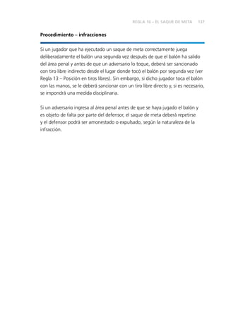 137
Procedimiento – infracciones
Si un jugador que ha ejecutado un saque de meta correctamente juega
deliberadamente el balón una segunda vez después de que el balón ha salido
del área penal y antes de que un adversario lo toque, deberá ser sancionado
con tiro libre indirecto desde el lugar donde tocó el balón por segunda vez (ver
Regla 13 – Posición en tiros libres). Sin embargo, si dicho jugador toca el balón
con las manos, se le deberá sancionar con un tiro libre directo y, si es necesario,
se impondrá una medida disciplinaria.
Si un adversario ingresa al área penal antes de que se haya jugado el balón y
es objeto de falta por parte del defensor, el saque de meta deberá repetirse
y el defensor podrá ser amonestado o expulsado, según la naturaleza de la
infracción.
REGLA 16 – EL SAQUE DE META
 