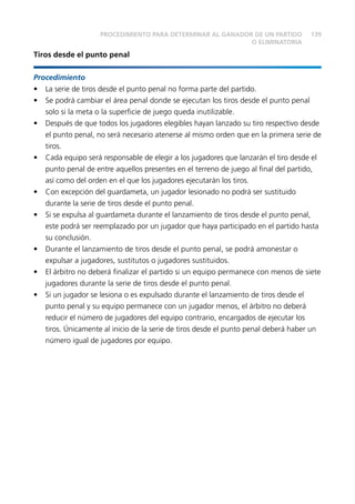 139PROCEDIMIENTO PARA DETERMINAR AL GANADOR DE UN PARTIDO
O ELIMINATORIA
Tiros desde el punto penal
Procedimiento
•	 La serie de tiros desde el punto penal no forma parte del partido.
•	 Se podrá cambiar el área penal donde se ejecutan los tiros desde el punto penal
solo si la meta o la superficie de juego queda inutilizable.
•	 Después de que todos los jugadores elegibles hayan lanzado su tiro respectivo desde
el punto penal, no será necesario atenerse al mismo orden que en la primera serie de
tiros.
•	 Cada equipo será responsable de elegir a los jugadores que lanzarán el tiro desde el
punto penal de entre aquellos presentes en el terreno de juego al final del partido,
así como del orden en el que los jugadores ejecutarán los tiros.
•	 Con excepción del guardameta, un jugador lesionado no podrá ser sustituido
durante la serie de tiros desde el punto penal.
•	 Si se expulsa al guardameta durante el lanzamiento de tiros desde el punto penal,
este podrá ser reemplazado por un jugador que haya participado en el partido hasta
su conclusión.
•	 Durante el lanzamiento de tiros desde el punto penal, se podrá amonestar o
expulsar a jugadores, sustitutos o jugadores sustituidos.
•	 El árbitro no deberá finalizar el partido si un equipo permanece con menos de siete
jugadores durante la serie de tiros desde el punto penal.
•	 Si un jugador se lesiona o es expulsado durante el lanzamiento de tiros desde el
punto penal y su equipo permanece con un jugador menos, el árbitro no deberá
reducir el número de jugadores del equipo contrario, encargados de ejecutar los
tiros. Únicamente al inicio de la serie de tiros desde el punto penal deberá haber un
número igual de jugadores por equipo.
 