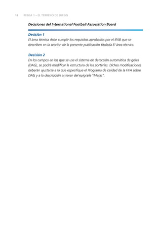 14 REGLA 1 – EL TERRENO DE JUEGO
Decisiones del International Football Association Board
Decisión 1
El área técnica debe cumplir los requisitos aprobados por el IFAB que se
describen en la sección de la presente publicación titulada El área técnica.
Decisión 2
En los campos en los que se use el sistema de detección automática de goles
(DAG), se podrá modificar la estructura de las porterías. Dichas modificaciones
deberán ajustarse a lo que especifique el Programa de calidad de la FIFA sobre
DAG y a la descripción anterior del epígrafe “Metas”.
 