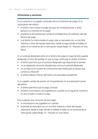 20
Infracciones y sanciones
Si un sustituto o un jugador sustituido entra en el terreno de juego sin la
autorización del árbitro:
•	 el árbitro interrumpirá el juego (aunque no inmediatamente si dicha
persona no interfiere en el juego)
•	 el árbitro lo amonestará por conducta antideportiva y le ordenará salir del
terreno de juego
•	 si el árbitro ha interrumpido el juego, este se reanudará con un tiro libre
indirecto a favor del equipo adversario, desde el lugar donde se hallaba el
balón en el momento de la interrupción (véase Regla 13 – Posición en tiros
libres)
Si un sustituto designado entra en el terreno de juego en lugar de otro jugador
designado al inicio del partido sin que se haya notificado el cambio al árbitro:
•	 el árbitro permitirá que el sustituto designado siga disputando el partido
•	 no se adoptarán sanciones disciplinarias contra el sustituto designado
•	 no se reducirá el número de sustituciones permitidas para el equipo que
cometa la infracción
•	 el árbitro elevará informe del hecho a la autoridad competente.
Si un jugador cambia de puesto con el guardameta sin la autorización previa
del árbitro:
•	 el árbitro permitirá que el juego continúe
•	 el árbitro amonestará a los jugadores en cuestión en el siguiente momento
en que el balón no esté en juego
Para cualquier otra infracción de esta regla:
•	 se amonestará a los jugadores en cuestión
•	 el partido se reanudará con un tiro libre indirecto a favor del equipo
adversario, desde el lugar donde se hallaba el balón en el momento de la
interrupción (véase Regla 13 – Posición en tiros libres)
REGLA 3 – EL NÚMERO DE JUGADORES
 