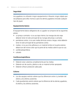 22 REGLA 4 – EL EQUIPAMIENTO DE LOS JUGADORES
Seguridad
Los jugadores no utilizarán ningún equipamiento ni llevarán ningún objeto que
sea peligroso para ellos mismos o para los demás jugadores (incluido cualquier
tipo de joyas).
Equipamiento básico
El equipamiento básico obligatorio de un jugador se compone de las siguientes
piezas:
•	 un jersey o camiseta –si se usa ropa interior, las mangas de esta ropa
deberán tener el color principal de las mangas del jersey o camiseta
•	 pantalones cortos: si se usan mallas térmicas cortas o largas, estas deberán
tener el color principal de los pantalones cortos
•	 medias –si se usa cinta adhesiva o un material similar en la parte exterior,
deberá ser del mismo color que la parte de las medias sobre la que se usa.
•	canilleras/espinilleras
•	calzado
Canilleras/espinilleras
•	 Deberán estar cubiertas completamente por las medias
•	 Deberán ser de caucho, plástico o de un material similar apropiado
•	 Deberán ofrecer protección adecuada
Colores
•	 Los dos equipos vestirán colores que los diferencien entre sí y también del
árbitro y los árbitros asistentes.
•	 Cada guardameta vestirá colores que lo diferencie de los demás jugadores,
el árbitro y los árbitros asistentes.
 