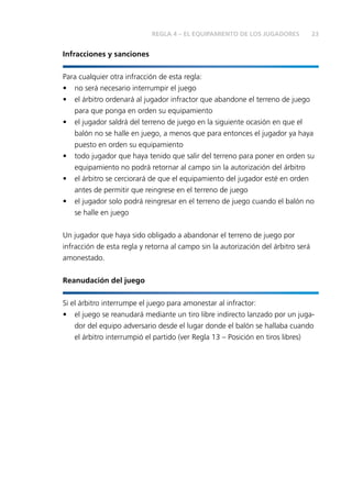 23REGLA 4 – EL EQUIPAMIENTO DE LOS JUGADORES
Infracciones y sanciones
Para cualquier otra infracción de esta regla:
•	 no será necesario interrumpir el juego
•	 el árbitro ordenará al jugador infractor que abandone el terreno de juego
para que ponga en orden su equipamiento
•	 el jugador saldrá del terreno de juego en la siguiente ocasión en que el
balón no se halle en juego, a menos que para entonces el jugador ya haya
puesto en orden su equipamiento
•	 todo jugador que haya tenido que salir del terreno para poner en orden su
equipamiento no podrá retornar al campo sin la autorización del árbitro
•	 el árbitro se cerciorará de que el equipamiento del jugador esté en orden
antes de permitir que reingrese en el terreno de juego
•	 el jugador solo podrá reingresar en el terreno de juego cuando el balón no
se halle en juego
Un jugador que haya sido obligado a abandonar el terreno de juego por
infracción de esta regla y retorna al campo sin la autorización del árbitro será
amonestado.
Reanudación del juego
Si el árbitro interrumpe el juego para amonestar al infractor:
•	 el juego se reanudará mediante un tiro libre indirecto lanzado por un juga-
dor del equipo adversario desde el lugar donde el balón se hallaba cuando
el árbitro interrumpió el partido (ver Regla 13 – Posición en tiros libres)
 